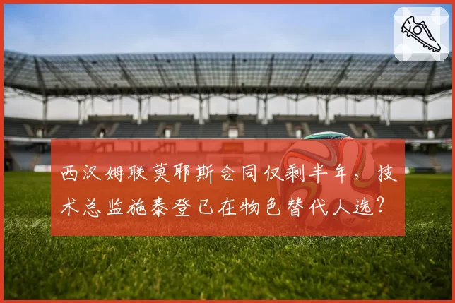 西汉姆联莫耶斯合同仅剩半年，技术总监施泰登已在物色替代人选？