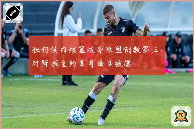 独行侠内线篮板率联盟倒数第三，对阵掘金约基奇面临被爆