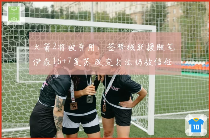 火箭2将被弃用，签锋线新援败笔 伊森16+7复苏 改变打法仍被信任