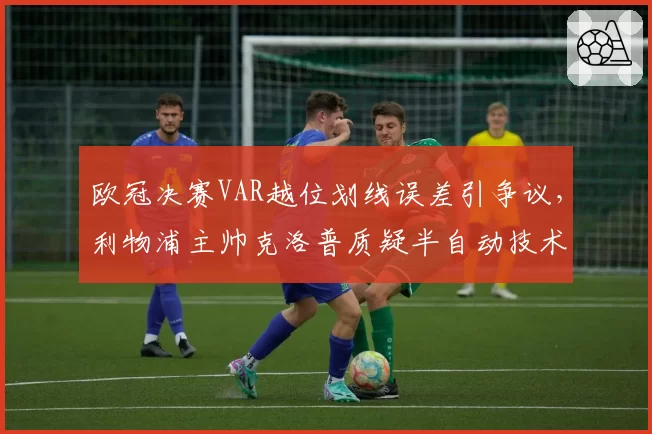 欧冠决赛VAR越位划线误差引争议,利物浦主帅克洛普质疑半自动技术可靠性