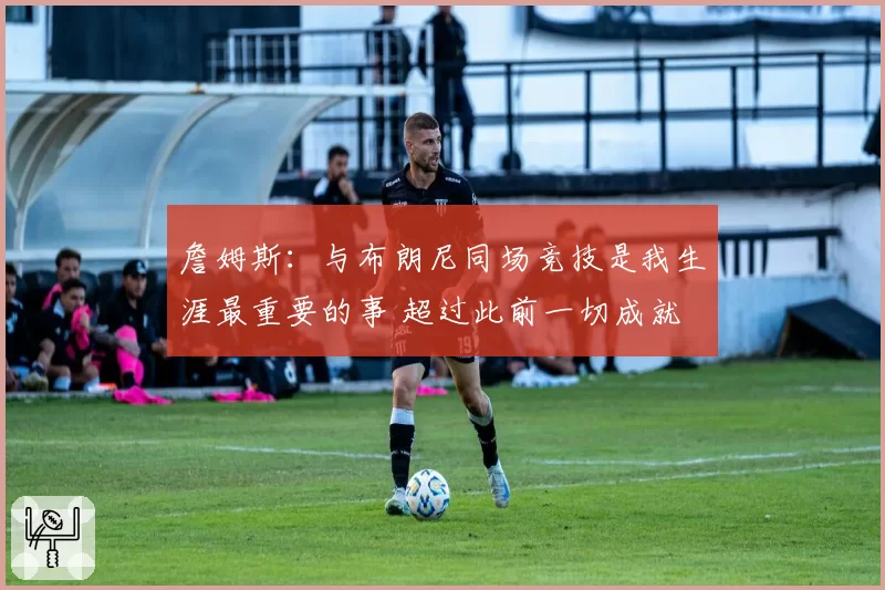 詹姆斯：与布朗尼同场竞技是我生涯最重要的事 超过此前一切成就