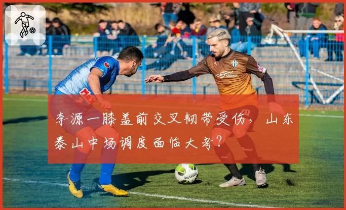李源一膝盖前交叉韧带受伤，山东泰山中场调度面临大考？