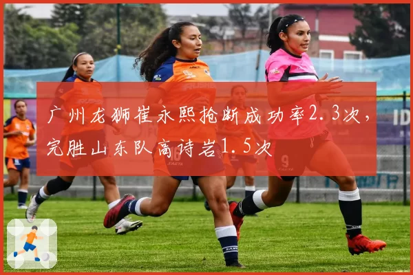 广州龙狮崔永熙抢断成功率2.3次,完胜山东队高诗岩1.5次