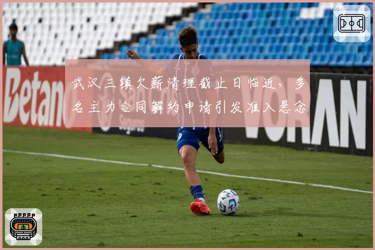 武汉三镇欠薪清理截止日临近,多名主力合同解约申请引发准入悬念