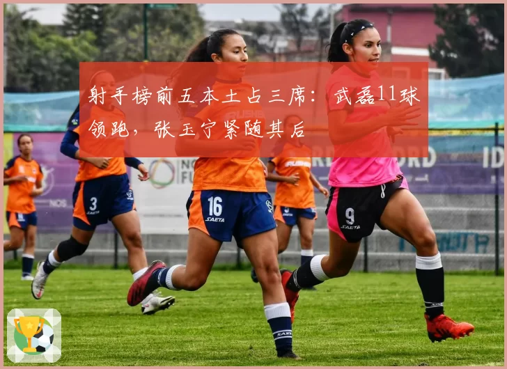 射手榜前五本土占三席：武磊11球领跑，张玉宁紧随其后